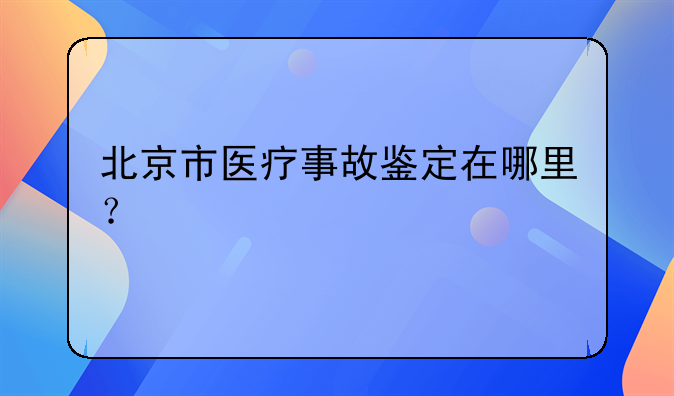 北京市医疗事故鉴定在哪里？