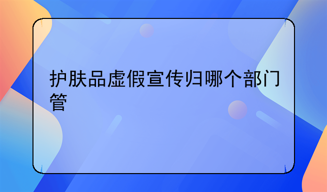 护肤品虚假宣传归哪个部门管