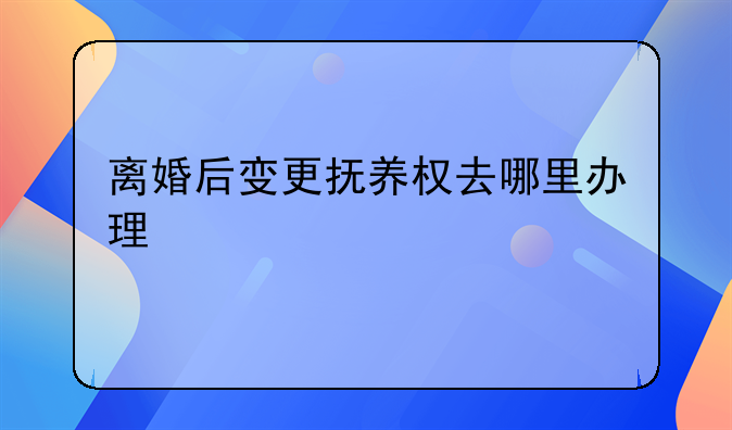 离婚后变更抚养权去哪里办理