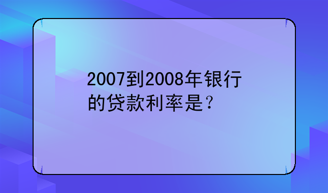 2007到2008年银行的贷款利率是？