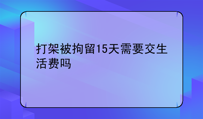 打架被拘留15天需要交生活费吗