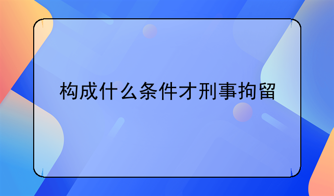 构成什么条件才刑事拘留
