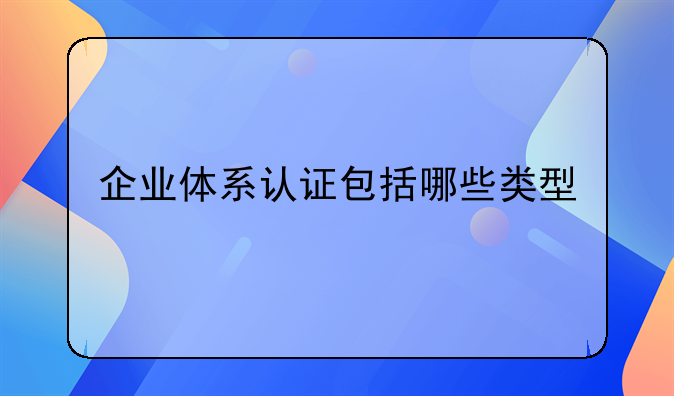 企业体系认证包括哪些类型