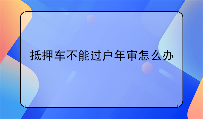 抵押车不能过户年审怎么办