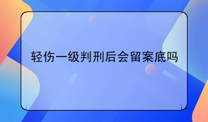 轻伤一级判刑后会留案底吗