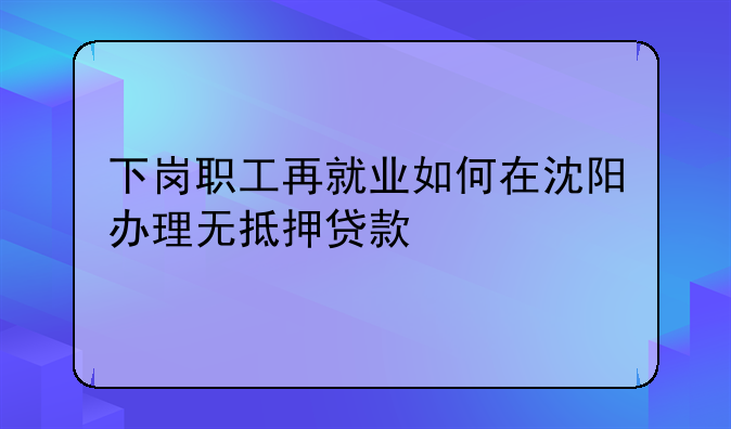 下岗职工再就业如何在沈阳办理无抵押贷款
