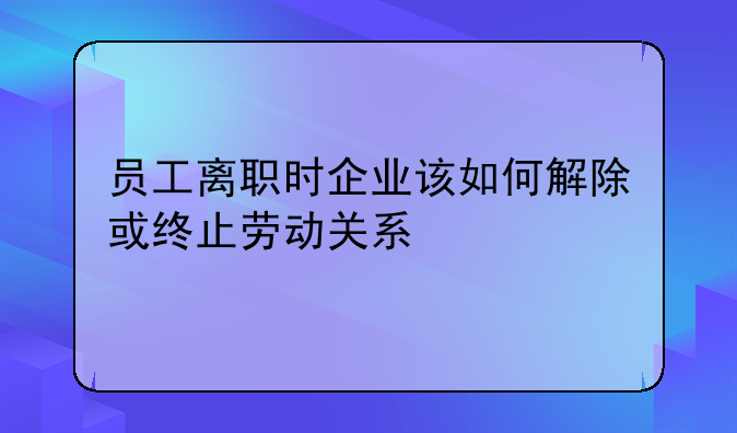 员工离职时企业该如何解除或终止劳动关系