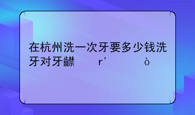 在杭州洗一次牙要多少钱洗牙对牙齿有害？