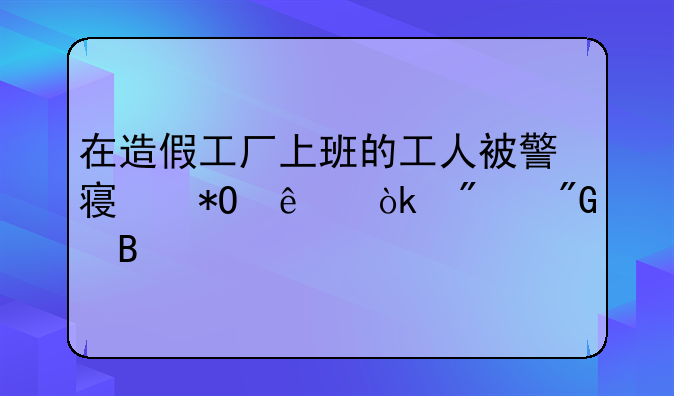 在造假工厂上班的工人被警察抓了会判刑吗