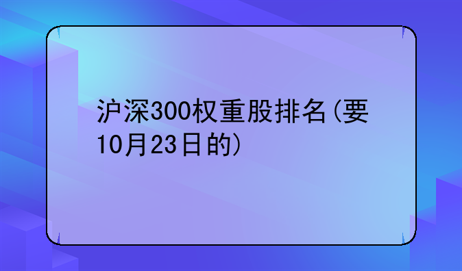 沪深300权重股排名(要10月23日的)