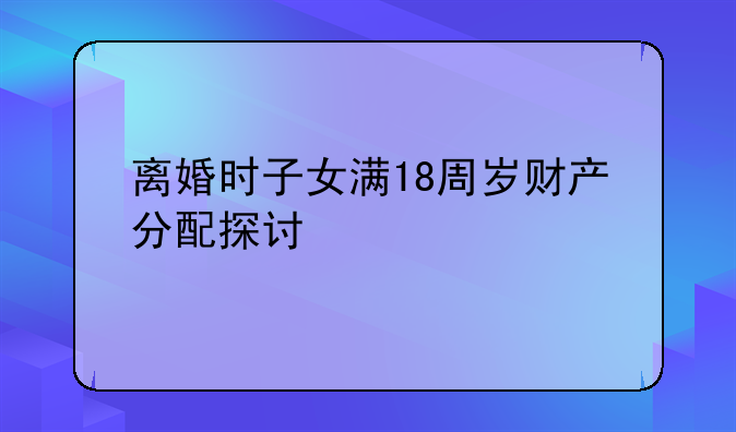离婚时子女满18周岁财产分配探讨