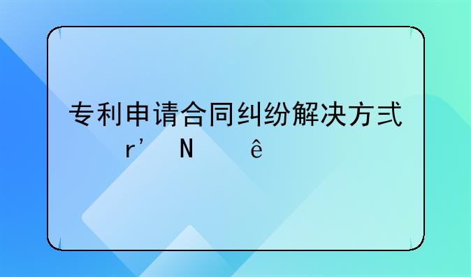 专利申请合同纠纷解决方式有哪些