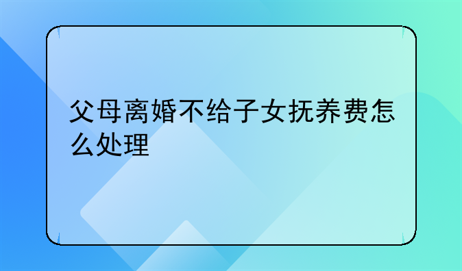 父母离婚不给子女抚养费怎么处理