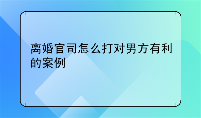 离婚官司怎么打对男方有利的案例
