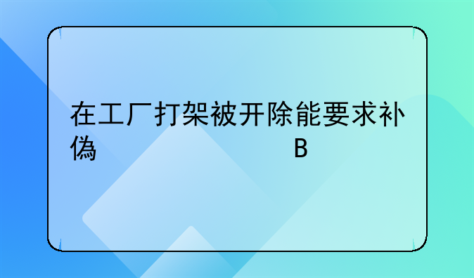 在工厂打架被开除能要求补偿工资吗