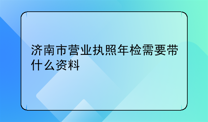 济南市营业执照年检需要带什么资料