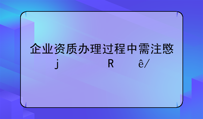 企业资质办理过程中需注意的关键事项