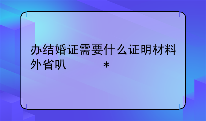 办结婚证需要什么证明材料外省可以办
