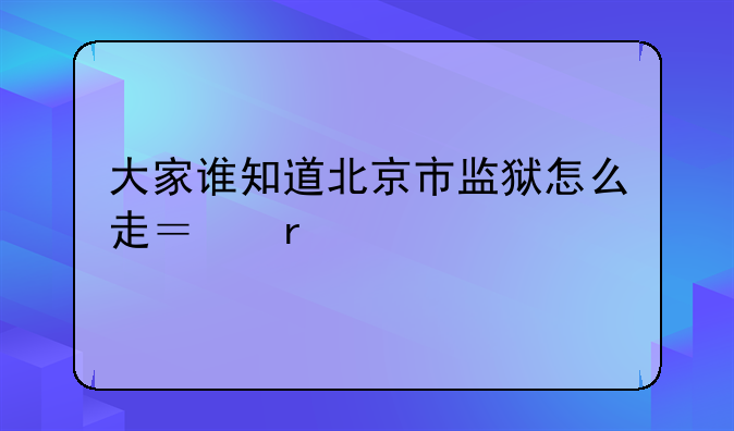 大家谁知道北京市监狱怎么走？在大兴