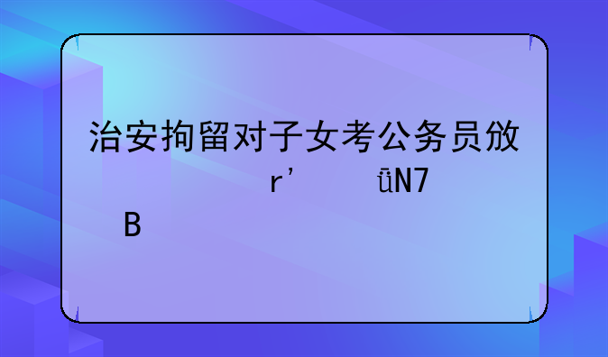 治安拘留对子女考公务员政审有影响吗