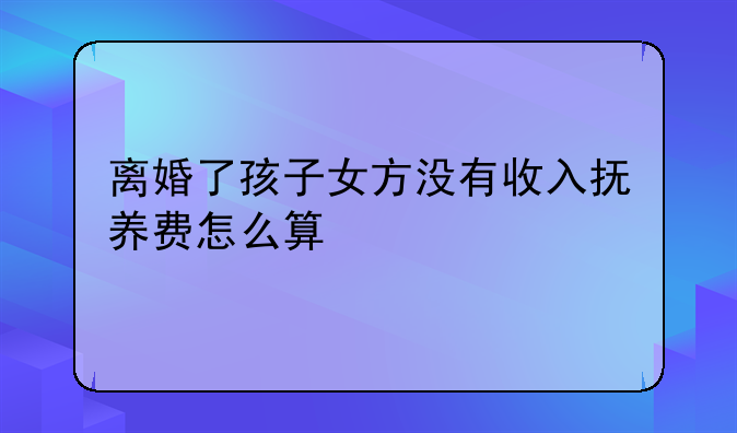 离婚了孩子女方没有收入抚养费怎么算