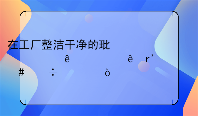 在工厂整洁干净的环境对人健康有什么好处？