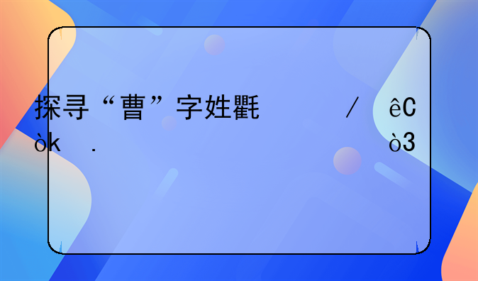 探寻“曹”字姓氏之源：拆解其形，深究其义