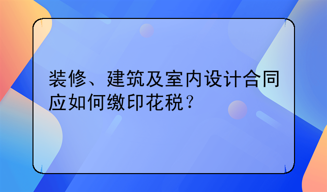 装修、建筑及室内设计合同应如何缴印花税？