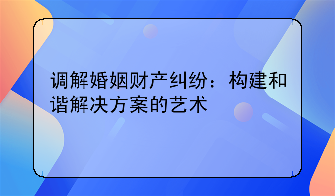 调解婚姻财产纠纷：构建和谐解决方案的艺术