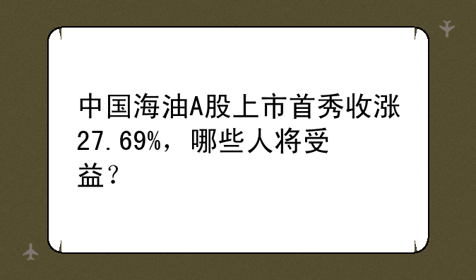中国海油A股上市首秀收涨27.69%，哪些人将受益？