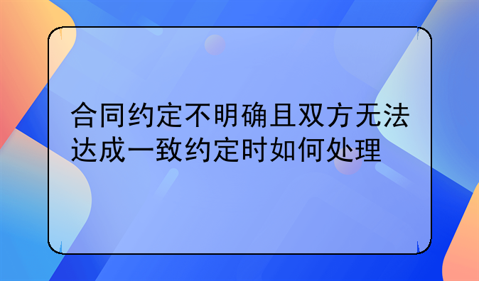 合同约定不明确且双方无法达成一致约定时如何处理