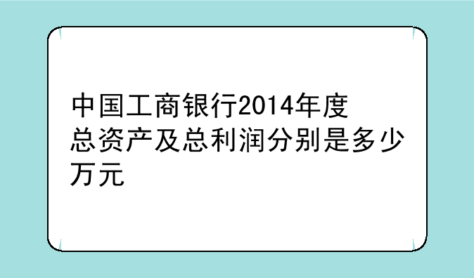 中国工商银行2014年度总资产及总利润分别是多少万元