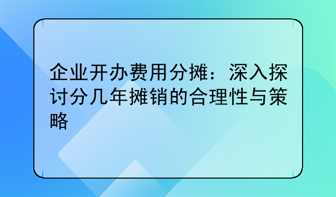 企业开办费用分摊：深入探讨分几年摊销的合理性与策略