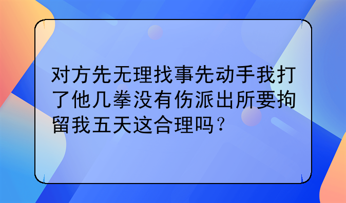 对方先无理找事先动手我打了他几拳没有伤派出所要拘留我五天这合理吗？