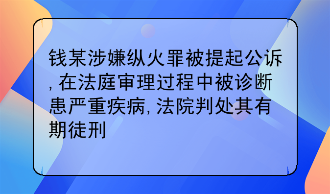 钱某涉嫌纵火罪被提起公诉,在法庭审理过程中被诊断患严重疾病,法院判处其有期徒刑