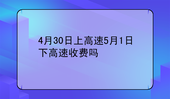 4月30日上高速5月1日下高速收费吗