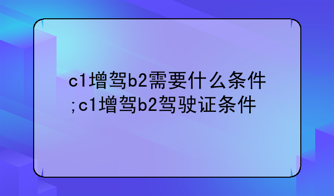 c1增驾b2需要什么条件;c1增驾b2驾驶证条件