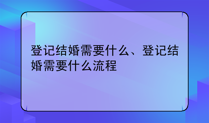 登记结婚需要什么、登记结婚需要什么流程