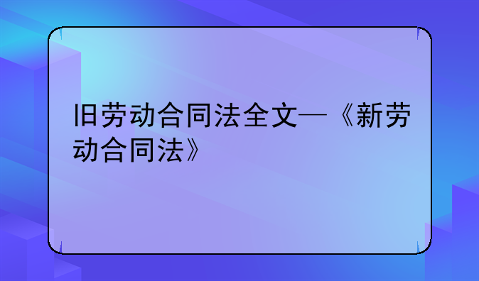 旧劳动合同法全文—《新劳动合同法》