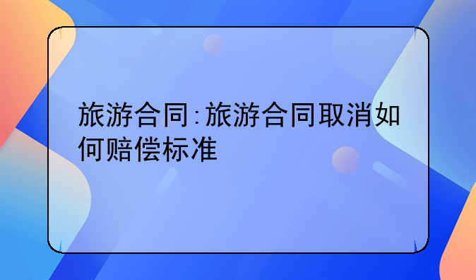 旅游合同:旅游合同取消如何赔偿标准