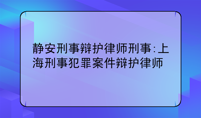 静安刑事辩护律师刑事:上海刑事犯罪案件辩护律师