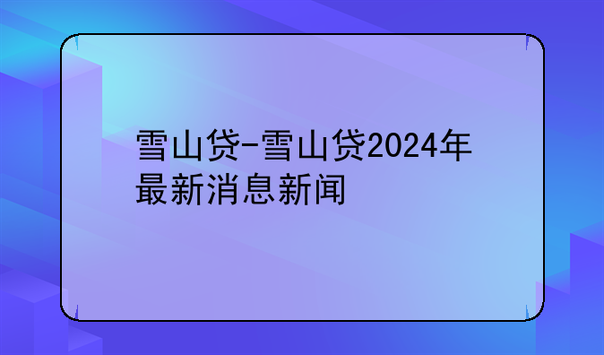 雪山贷-雪山贷2024年最新消息新闻