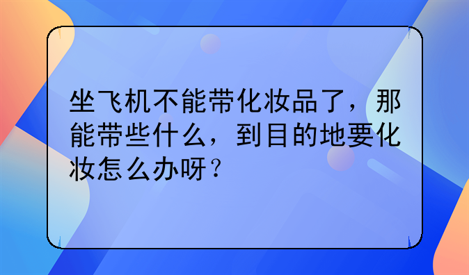 坐飞机不能带化妆品了，那能带些什么，到目的地要化妆怎么办呀？