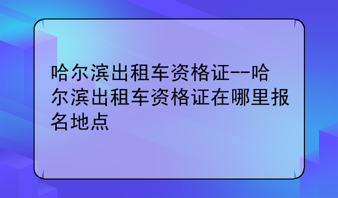 哈尔滨出租车资格证--哈尔滨出租车资格证在哪里报名地点