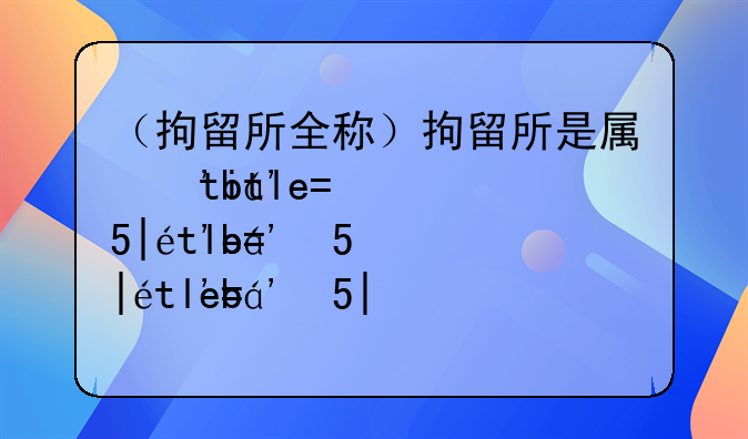 （拘留所全称）拘留所是属于哪个部门