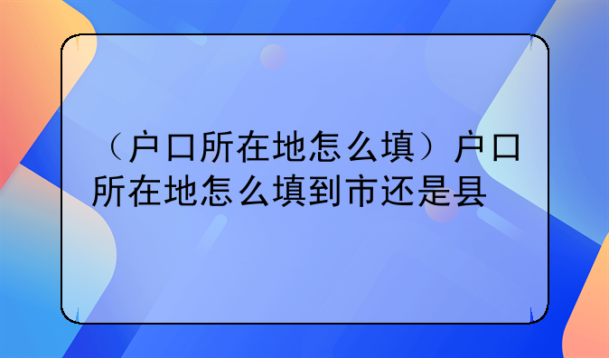 （户口所在地怎么填）户口所在地怎么填到市还是县