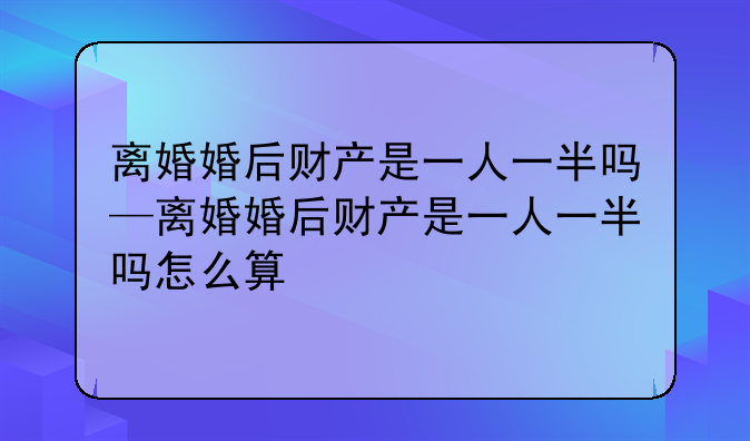 离婚婚后财产是一人一半吗—离婚婚后财产是一人一半吗怎么算