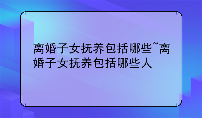 离婚子女抚养包括哪些~离婚子女抚养包括哪些人