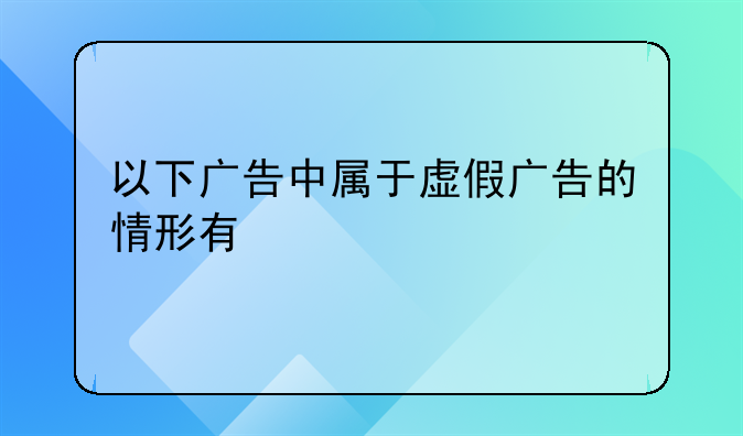 以下广告中属于虚假广告的情形有