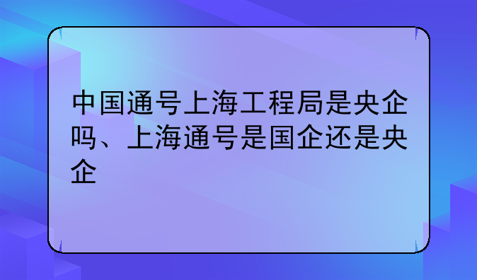 中国通号上海工程局是央企吗、上海通号是国企还是央企